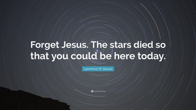 Lawrence M. Krauss Quote: “Forget Jesus. The stars died so that you could be here today.”