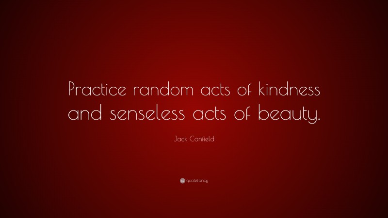 Jack Canfield Quote: “Practice random acts of kindness and senseless acts of beauty.”