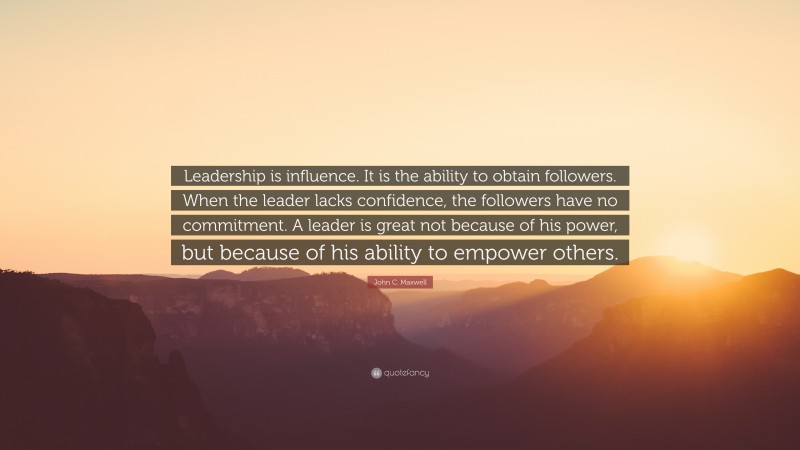 John C. Maxwell Quote: “Leadership is influence. It is the ability to obtain followers. When the leader lacks confidence, the followers have no commitment. A leader is great not because of his power, but because of his ability to empower others.”