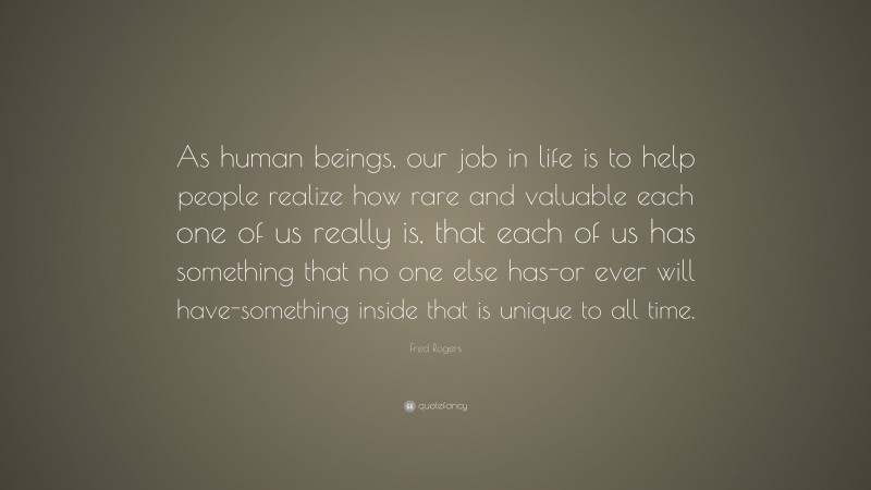 Fred Rogers Quote: “As human beings, our job in life is to help people realize how rare and valuable each one of us really is, that each of us has something that no one else has-or ever will have-something inside that is unique to all time.”