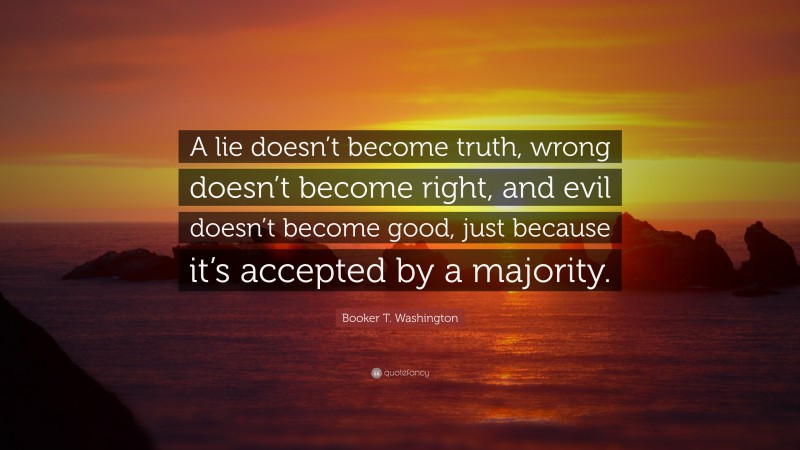 Booker T. Washington Quote: “A lie doesn’t become truth, wrong doesn’t become right, and evil doesn’t become good, just because it’s accepted by a majority.”