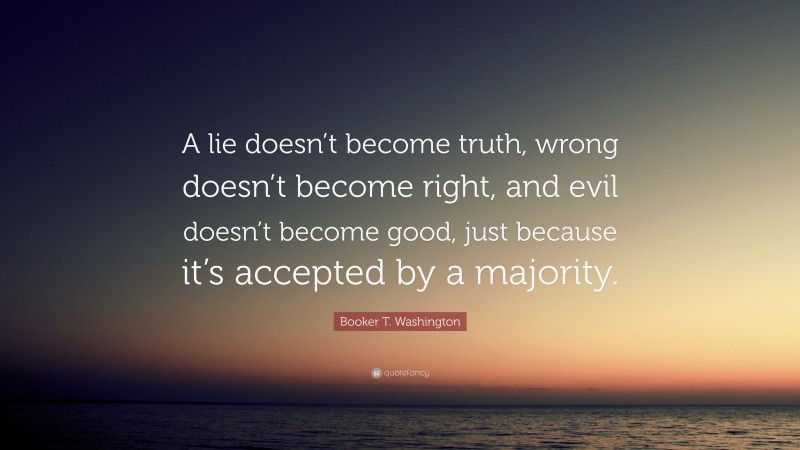 Booker T. Washington Quote: “A lie doesn’t become truth, wrong doesn’t become right, and evil doesn’t become good, just because it’s accepted by a majority.”