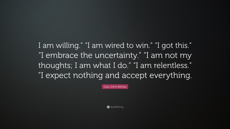 Gary John Bishop Quote: “I am willing.” “I am wired to win.” “I got this.” “I embrace the uncertainty.” “I am not my thoughts; I am what I do.” “I am relentless.” “I expect nothing and accept everything.”