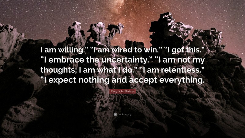 Gary John Bishop Quote: “I am willing.” “I am wired to win.” “I got this.” “I embrace the uncertainty.” “I am not my thoughts; I am what I do.” “I am relentless.” “I expect nothing and accept everything.”