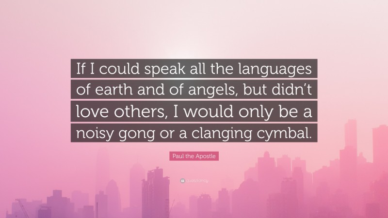Paul the Apostle Quote: “If I could speak all the languages of earth and of angels, but didn’t love others, I would only be a noisy gong or a clanging cymbal.”