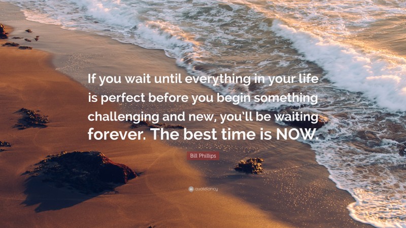 Bill Phillips Quote: “If you wait until everything in your life is perfect before you begin something challenging and new, you’ll be waiting forever. The best time is NOW.”