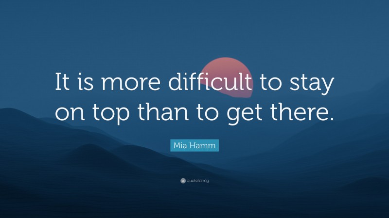 Mia Hamm Quote: “It is more difficult to stay on top than to get there.”