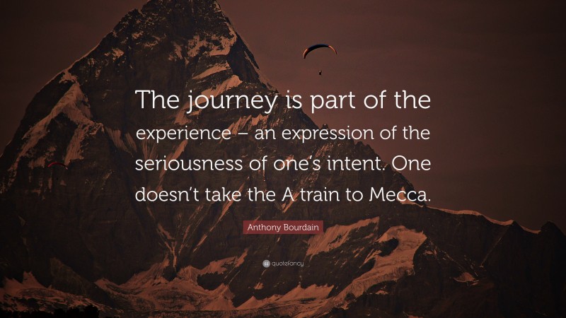 Anthony Bourdain Quote: “The journey is part of the experience – an expression of the seriousness of one’s intent. One doesn’t take the A train to Mecca.”