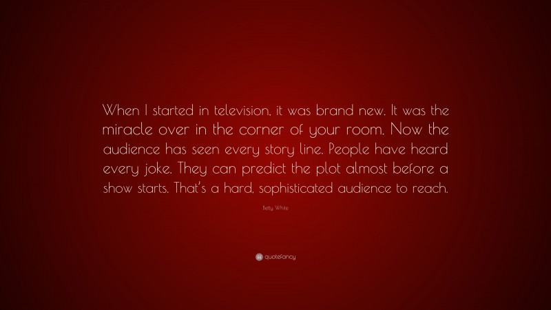 Betty White Quote: “When I started in television, it was brand new. It was the miracle over in the corner of your room. Now the audience has seen every story line. People have heard every joke. They can predict the plot almost before a show starts. That’s a hard, sophisticated audience to reach.”