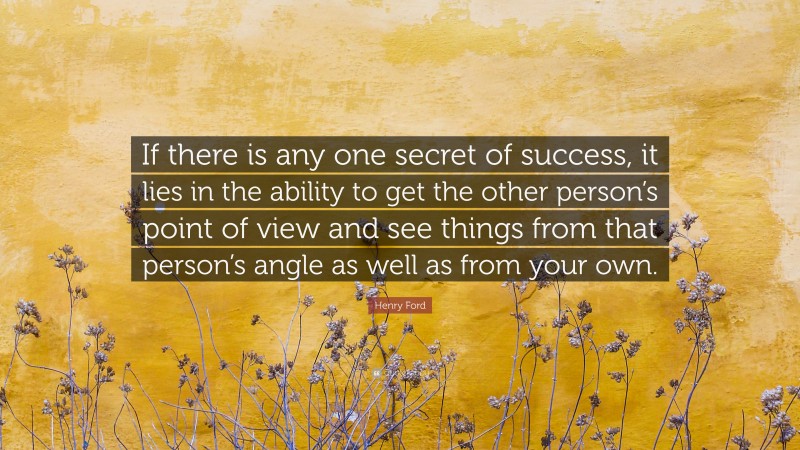 Henry Ford Quote: “If there is any one secret of success, it lies in the ability to get the other person’s point of view and see things from that person’s angle as well as from your own.”