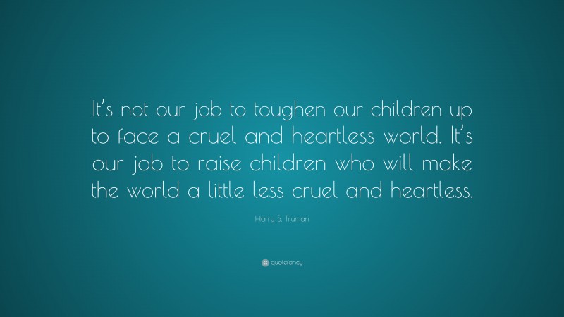 Harry S. Truman Quote: “It’s not our job to toughen our children up to face a cruel and heartless world. It’s our job to raise children who will make the world a little less cruel and heartless.”