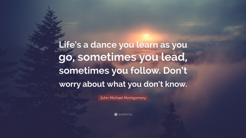 John Michael Montgomery Quote: “Life’s a dance you learn as you go, sometimes you lead, sometimes you follow. Don’t worry about what you don’t know.”