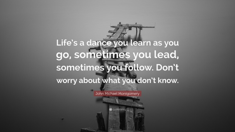 John Michael Montgomery Quote: “Life’s a dance you learn as you go, sometimes you lead, sometimes you follow. Don’t worry about what you don’t know.”