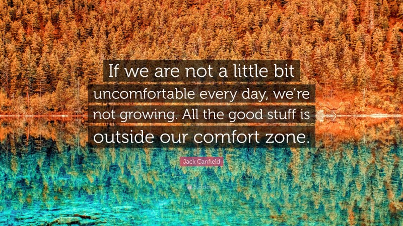Jack Canfield Quote: “If we are not a little bit uncomfortable every day, we’re not growing. All the good stuff is outside our comfort zone.”