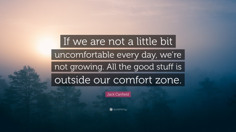Jack Canfield Quote: “If we are not a little bit uncomfortable every day, we’re not growing. All the good stuff is outside our comfort zone.”