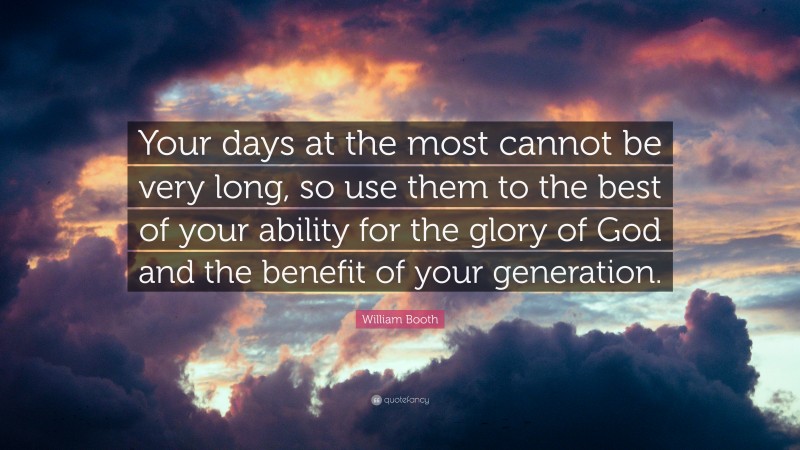 William Booth Quote: “Your days at the most cannot be very long, so use them to the best of your ability for the glory of God and the benefit of your generation.”