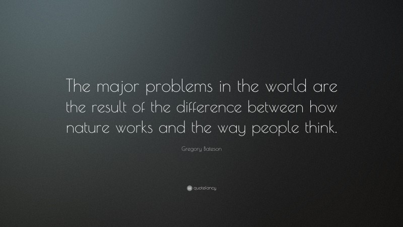 Gregory Bateson Quote: “The major problems in the world are the result of the difference between how nature works and the way people think.”