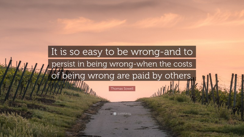 Thomas Sowell Quote: “It is so easy to be wrong-and to persist in being wrong-when the costs of being wrong are paid by others.”