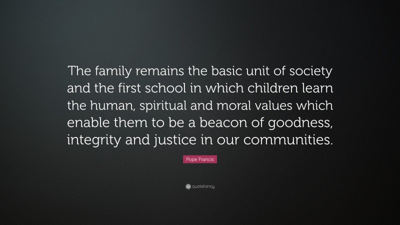 Pope Francis Quote: “The family remains the basic unit of society and the first school in which children learn the human, spiritual and moral values which enable them to be a beacon of goodness, integrity and justice in our communities.”
