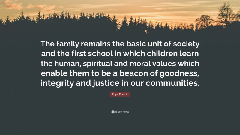 Pope Francis Quote: “The family remains the basic unit of society and the first school in which children learn the human, spiritual and moral values which enable them to be a beacon of goodness, integrity and justice in our communities.”