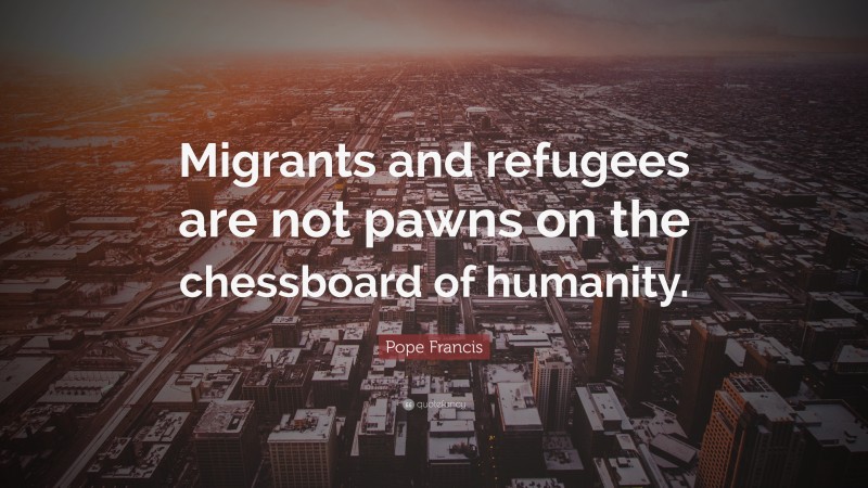 Pope Francis Quote: “Migrants and refugees are not pawns on the chessboard of humanity.”