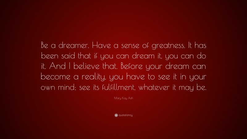 Mary Kay Ash Quote: “Be a dreamer. Have a sense of greatness. It has been said that if you can dream it, you can do it. And I believe that. Before your dream can become a reality, you have to see it in your own mind; see its fulfillment, whatever it may be.”
