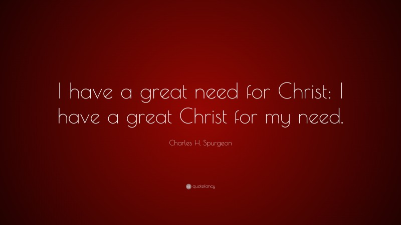 Charles H. Spurgeon Quote: “I have a great need for Christ: I have a great Christ for my need.”
