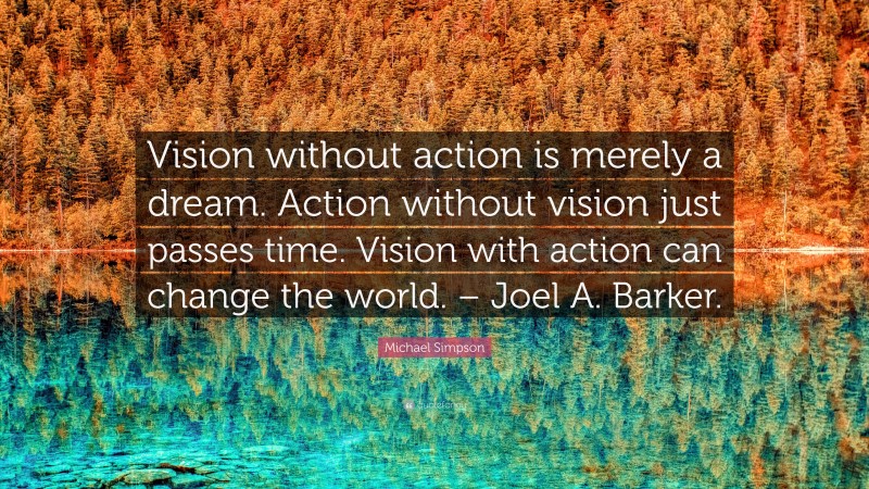 Michael Simpson Quote: “Vision without action is merely a dream. Action without vision just passes time. Vision with action can change the world. – Joel A. Barker.”
