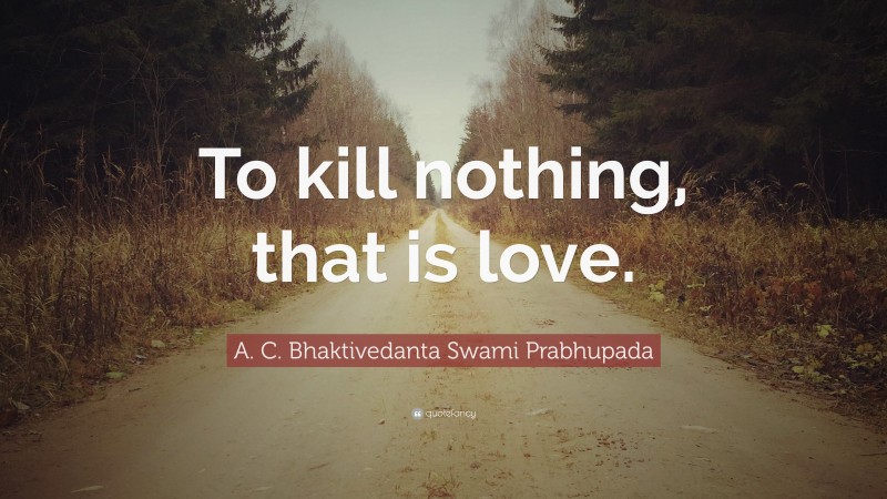 A. C. Bhaktivedanta Swami Prabhupada Quote: “To kill nothing, that is love.”