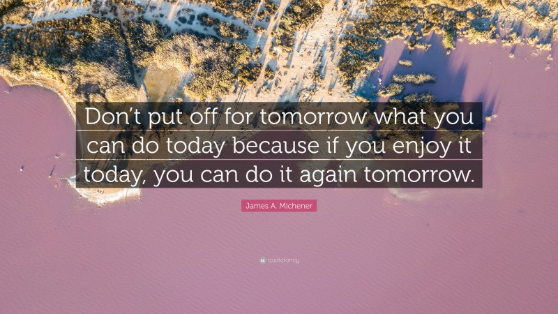 James A. Michener Quote: “Don’t put off for tomorrow what you can do today because if you enjoy it today, you can do it again tomorrow.”