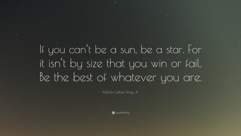 Martin Luther King Jr. Quote: “If you can’t be a sun, be a star. For it isn’t by size that you win or fail. Be the best of whatever you are.”