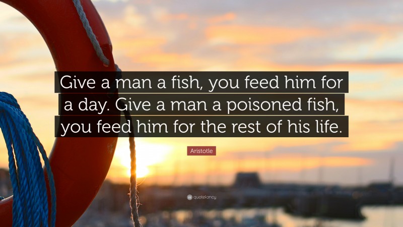 Aristotle Quote: “Give a man a fish, you feed him for a day. Give a man a poisoned fish, you feed him for the rest of his life.”