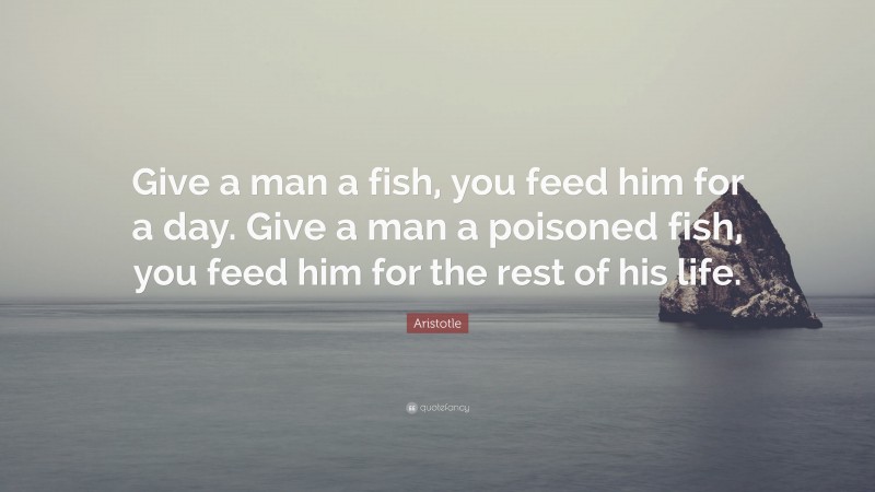 Aristotle Quote: “Give a man a fish, you feed him for a day. Give a man a poisoned fish, you feed him for the rest of his life.”