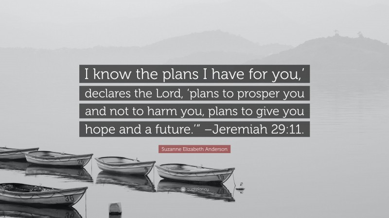 Suzanne Elizabeth Anderson Quote: “I know the plans I have for you,’ declares the Lord, ‘plans to prosper you and not to harm you, plans to give you hope and a future.’” –Jeremiah 29:11.”