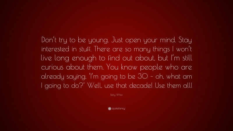 Betty White Quote: “Don’t try to be young. Just open your mind. Stay interested in stuff. There are so many things I won’t live long enough to find out about, but I’m still curious about them. You know people who are already saying, ‘I’m going to be 30 – oh, what am I going to do?’ Well, use that decade! Use them all!”