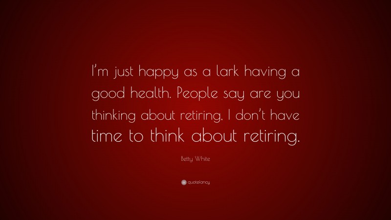 Betty White Quote: “I’m just happy as a lark having a good health. People say are you thinking about retiring, I don’t have time to think about retiring.”