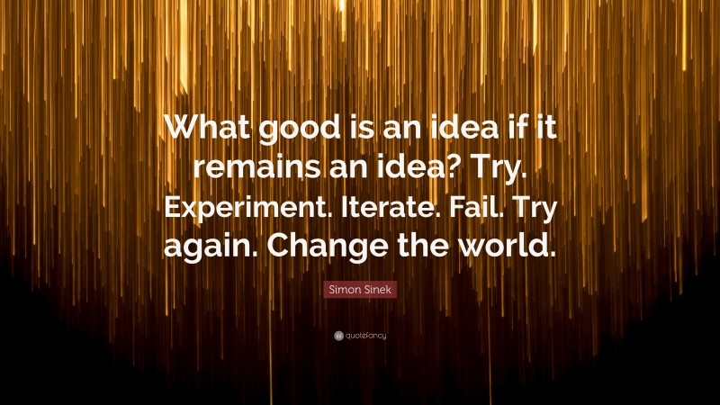 Simon Sinek Quote: “What good is an idea if it remains an idea? Try. Experiment. Iterate. Fail. Try again. Change the world.”