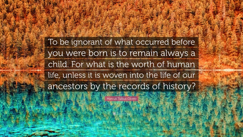 Marcus Tullius Cicero Quote: “To be ignorant of what occurred before you were born is to remain always a child. For what is the worth of human life, unless it is woven into the life of our ancestors by the records of history?”