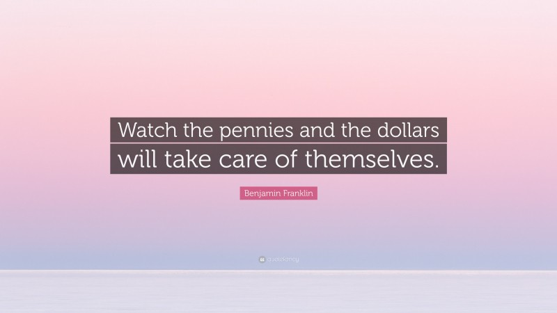 Benjamin Franklin Quote: “Watch the pennies and the dollars will take care of themselves.”