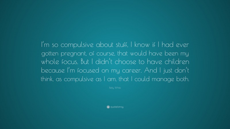 Betty White Quote: “I’m so compulsive about stuff, I know if I had ever gotten pregnant, of course, that would have been my whole focus. But I didn’t choose to have children because I’m focused on my career. And I just don’t think, as compulsive as I am, that I could manage both.”