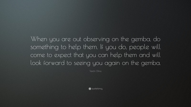 Taiichi Ohno Quote: “When you are out observing on the gemba, do something to help them. If you do, people will come to expect that you can help them and will look forward to seeing you again on the gemba.”