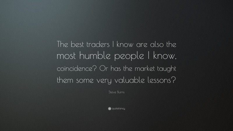 Steve Burns Quote: “The best traders I know are also the most humble people I know, coincidence? Or has the market taught them some very valuable lessons?”