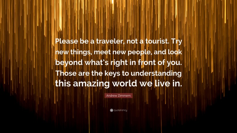 Andrew Zimmern Quote: “Please be a traveler, not a tourist. Try new things, meet new people, and look beyond what’s right in front of you. Those are the keys to understanding this amazing world we live in.”