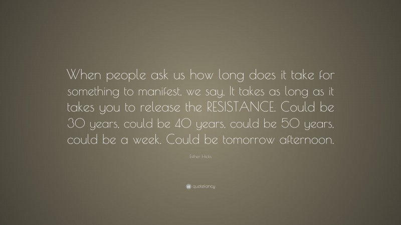 Esther Hicks Quote: “When people ask us how long does it take for something to manifest, we say, It takes as long as it takes you to release the RESISTANCE. Could be 30 years, could be 40 years, could be 50 years, could be a week. Could be tomorrow afternoon.”