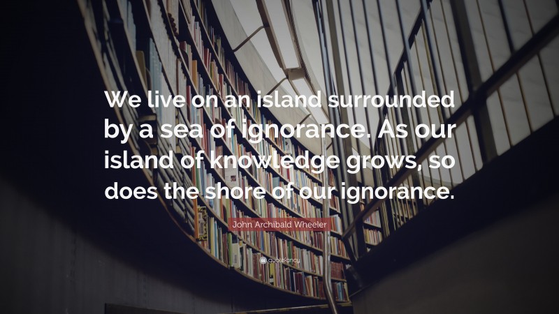 John Archibald Wheeler Quote: “We live on an island surrounded by a sea of ignorance. As our island of knowledge grows, so does the shore of our ignorance.”