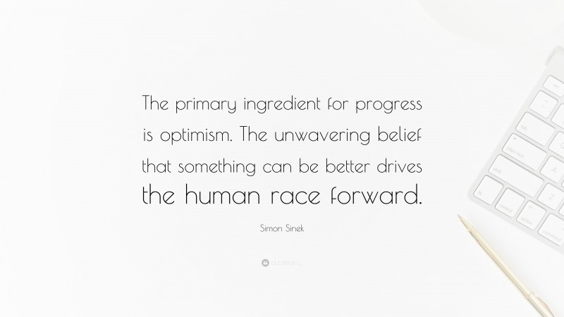 Simon Sinek Quote: “The primary ingredient for progress is optimism. The unwavering belief that something can be better drives the human race forward.”