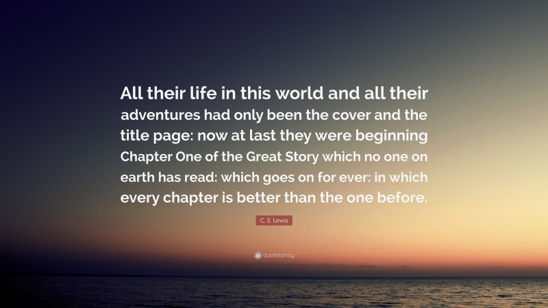 C. S. Lewis Quote: “All their life in this world and all their adventures had only been the cover and the title page: now at last they were beginning Chapter One of the Great Story which no one on earth has read: which goes on for ever: in which every chapter is better than the one before.”