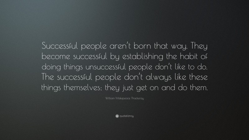 William Makepeace Thackeray Quote: “Successful people aren’t born that way. They become successful by establishing the habit of doing things unsuccessful people don’t like to do. The successful people don’t always like these things themselves; they just get on and do them.”