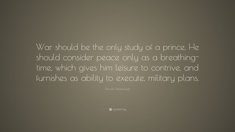 Niccolò Machiavelli Quote: “War should be the only study of a prince. He should consider peace only as a breathing-time, which gives him leisure to contrive, and furnishes as ability to execute, military plans.”