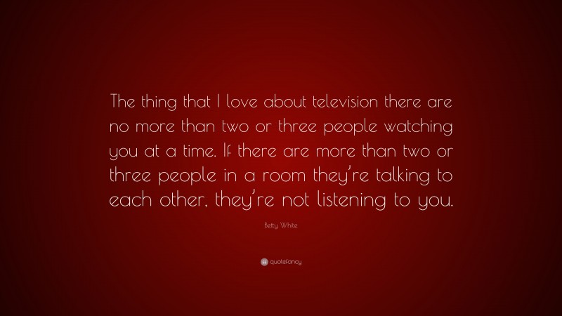 Betty White Quote: “The thing that I love about television there are no more than two or three people watching you at a time. If there are more than two or three people in a room they’re talking to each other, they’re not listening to you.”